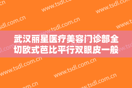 武汉丽星医疗美容门诊部全切欧式芭比平行双眼皮一般价位是多少费用?靠谱吗?