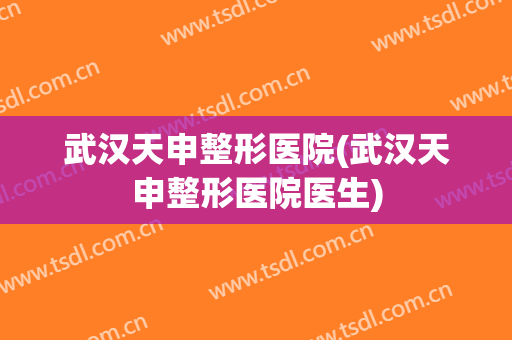 武汉天申整形医院(武汉天申整形医院医生)