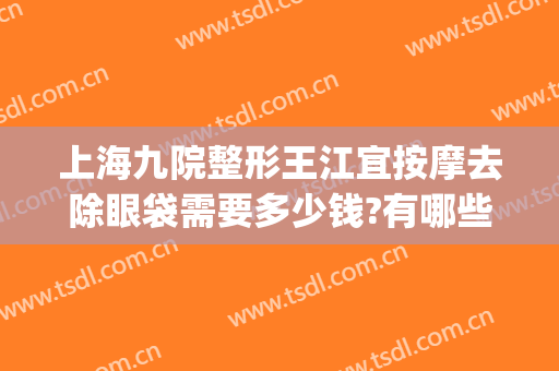 上海九院整形王江宜按摩去除眼袋需要多少钱?有哪些优势?(上海第九整形美容医院)