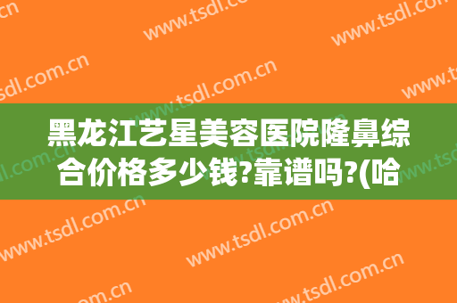 黑龙江艺星美容医院隆鼻综合价格多少钱?靠谱吗?(哈尔滨艺星美容整形医院)
