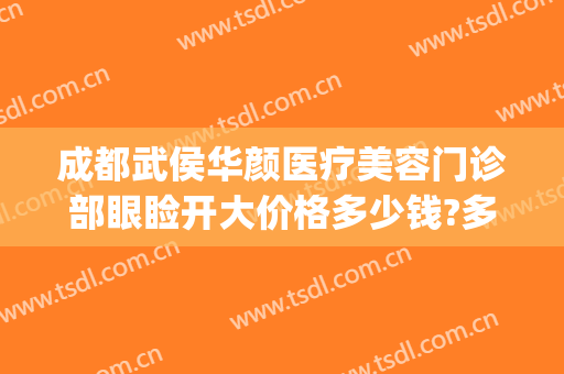 成都武侯华颜医疗美容门诊部眼睑开大价格多少钱?多长时间恢复?(成都武侯舒百颜医疗美容)