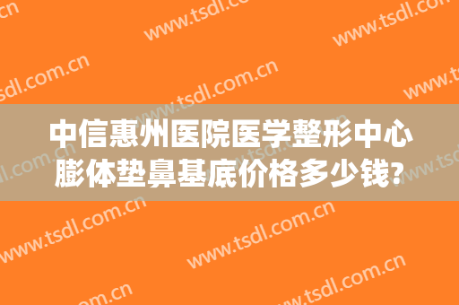 中信惠州医院医学整形中心膨体垫鼻基底价格多少钱?靠谱吗?(做鼻基底使用膨体价格多少)