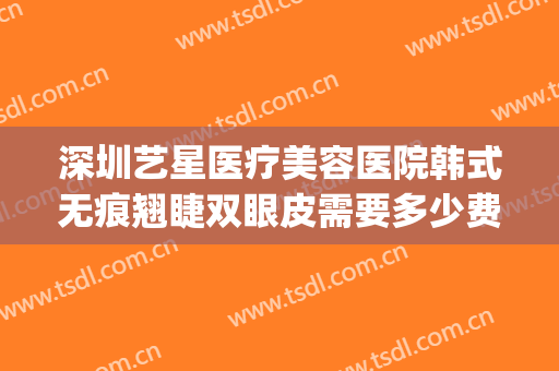 深圳艺星医疗美容医院韩式无痕翘睫双眼皮需要多少费用?可靠吗?(艺星整形医院如何)