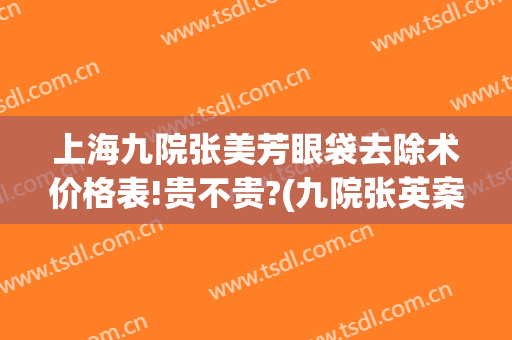上海九院张美芳眼袋去除术价格表!贵不贵?(九院张英案例去眼袋)