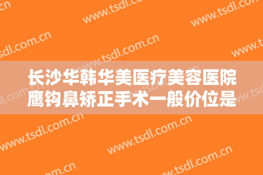 长沙华韩华美医疗美容医院鹰钩鼻矫正手术一般价位是多少?有哪些优势?