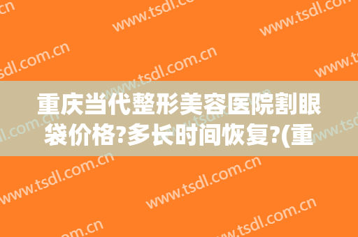 重庆当代整形美容医院割眼袋价格?多长时间恢复?(重庆割眼袋哪家好当代口碑怎么样)