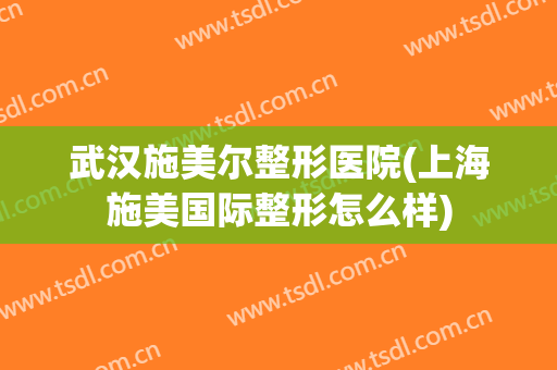 武汉施美尔整形医院(上海施美国际整形怎么样)