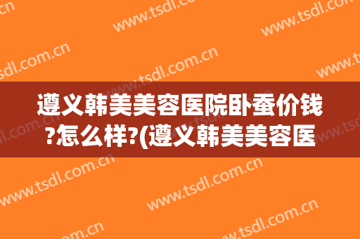 遵义韩美美容医院卧蚕价钱?怎么样?(遵义韩美美容医院卧蚕价钱?怎么样呢)