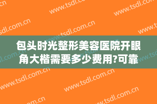 包头时光整形美容医院开眼角大楷需要多少费用?可靠吗?(包头最大的整形医院)