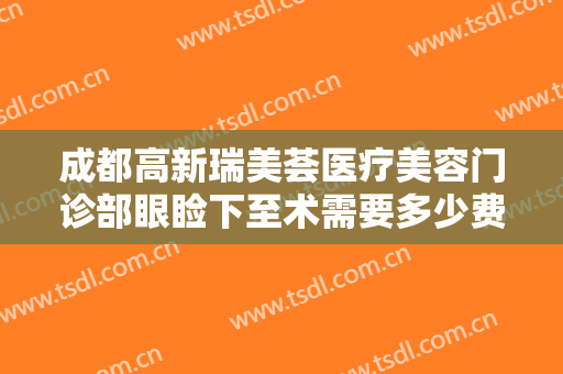 成都高新瑞美荟医疗美容门诊部眼睑下至术需要多少费用?需要多久恢复?