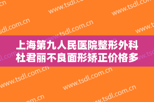 上海第九人民医院整形外科杜君丽不良面形矫正价格多少钱?贵不贵?