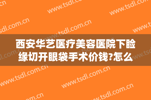 西安华艺医疗美容医院下睑缘切开眼袋手术价钱?怎么样?(西安割眼袋手术费一般是多少)