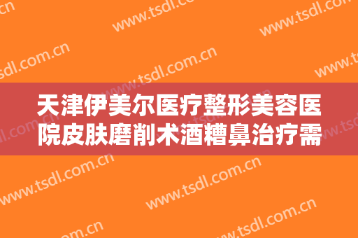 天津伊美尔医疗整形美容医院皮肤磨削术酒糟鼻治疗需要多少钱?贵不贵?