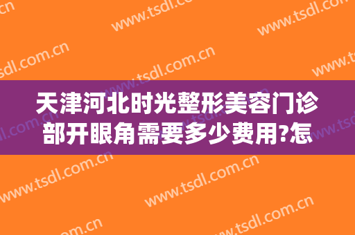 天津河北时光整形美容门诊部开眼角需要多少费用?怎么样?(天津眼科医院整形美容怎么样好不好)