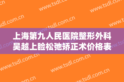 上海第九人民医院整形外科吴越上睑松弛矫正术价格表!有哪些优势?(上海第九人民医院整形医生)