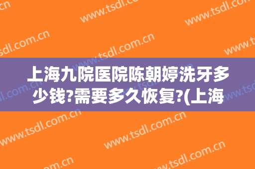 上海九院医院陈朝婷洗牙多少钱?需要多久恢复?(上海九院洗牙一次大概多少钱)