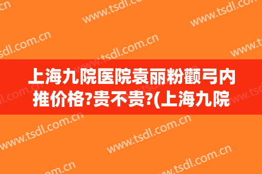 上海九院医院袁丽粉颧弓内推价格?贵不贵?(上海九院颧骨颧弓内推价格)
