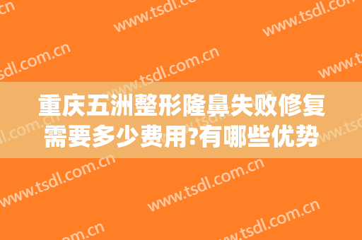重庆五洲整形隆鼻失败修复需要多少费用?有哪些优势?(重庆五洲整形医院正规吗)