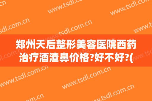 郑州天后整形美容医院西药治疗酒渣鼻价格?好不好?(天津治疗酒糟鼻最好的医院)