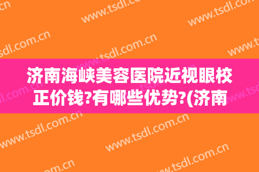 济南海峡美容医院近视眼校正价钱?有哪些优势?(济南近视矫正)