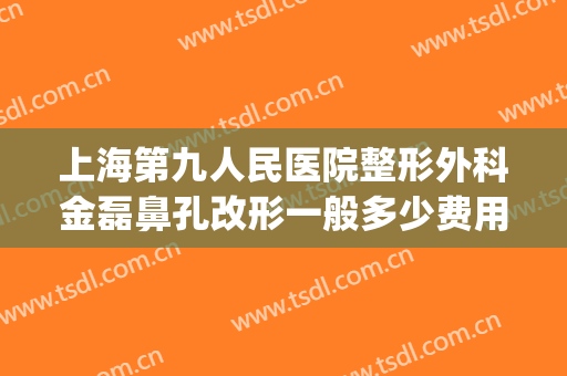 上海第九人民医院整形外科金磊鼻孔改形一般多少费用?怎么样?(上海第九人民医院鼻子整形)