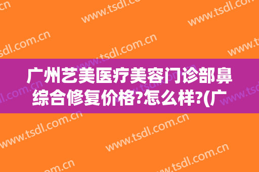 广州艺美医疗美容门诊部鼻综合修复价格?怎么样?(广州艺美整形医院)
