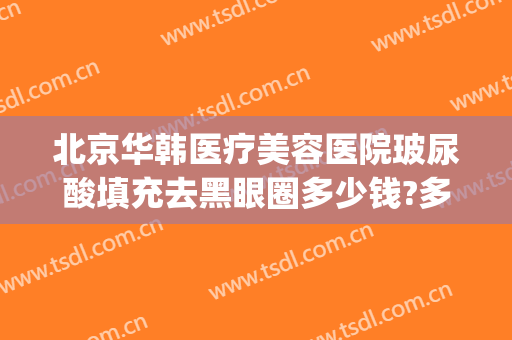 北京华韩医疗美容医院玻尿酸填充去黑眼圈多少钱?多长时间恢复?(打玻尿酸去黑眼圈多少钱)