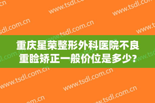 重庆星荣整形外科医院不良重睑矫正一般价位是多少?需要多久恢复?(重庆星美整形医院)