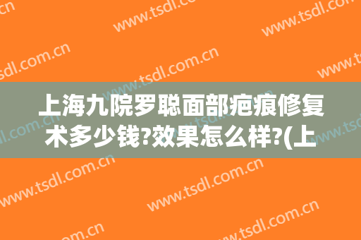 上海九院罗聪面部疤痕修复术多少钱?效果怎么样?(上海第九医院祛疤)