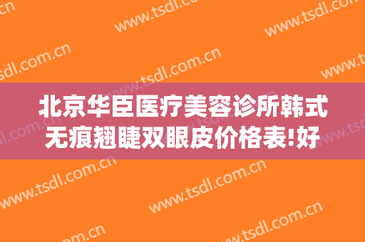 北京华臣医疗美容诊所韩式无痕翘睫双眼皮价格表!好不好?(北京华臣医疗美容门诊怎么样)