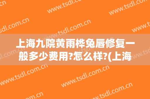 上海九院黄雨桦兔唇修复一般多少费用?怎么样?(上海九院做兔唇修复怎么样)
