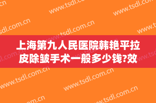 上海第九人民医院韩艳平拉皮除皱手术一般多少钱?效果怎么样?(面部除皱拉皮手术多少钱)