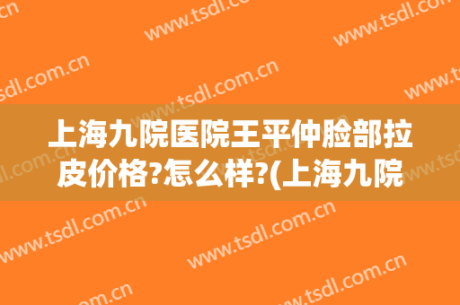 上海九院医院王平仲脸部拉皮价格?怎么样?(上海九院面部拉皮价格)