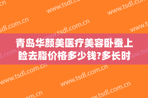 青岛华颜美医疗美容卧蚕上睑去脂价格多少钱?多长时间恢复?(青岛华颜美容整形医院)
