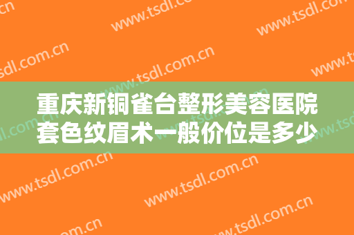 重庆新铜雀台整形美容医院套色纹眉术一般价位是多少费用?效果怎么样?