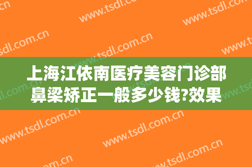 上海江依南医疗美容门诊部鼻梁矫正一般多少钱?效果怎么样?(上海江依南美容医院)