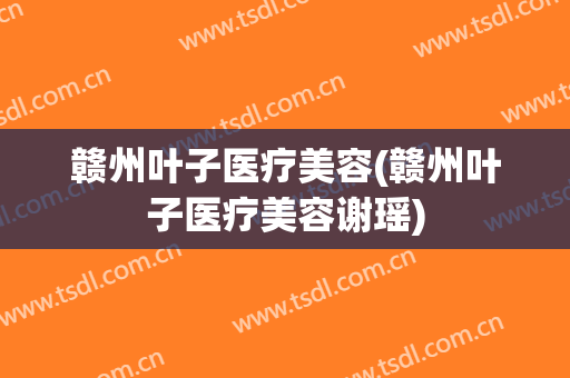 赣州叶子医疗美容(赣州叶子医疗美容谢瑶)