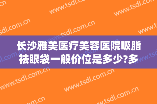 长沙雅美医疗美容医院吸脂祛眼袋一般价位是多少?多长时间恢复?(长沙雅美抽脂)