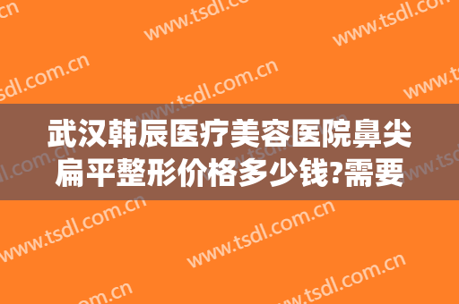 武汉韩辰医疗美容医院鼻尖扁平整形价格多少钱?需要多久恢复?(武汉韩辰做鼻子怎么样)
