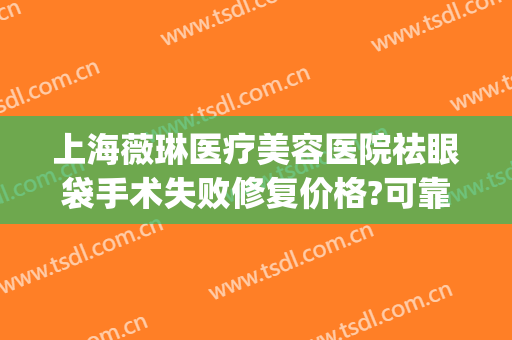上海薇琳医疗美容医院祛眼袋手术失败修复价格?可靠吗?(上海薇琳医美美容整形医院)