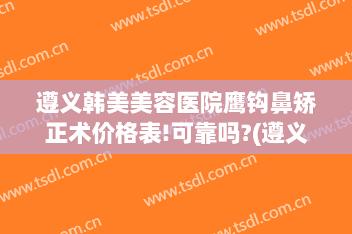 遵义韩美美容医院鹰钩鼻矫正术价格表!可靠吗?(遵义韩美整形美容医院简介)