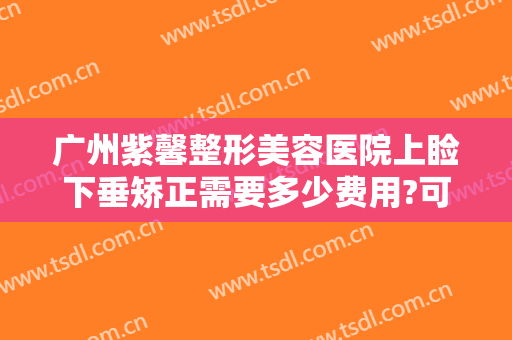 广州紫馨整形美容医院上睑下垂矫正需要多少费用?可靠吗?