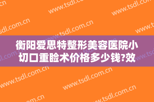 衡阳爱思特整形美容医院小切口重睑术价格多少钱?效果怎么样?