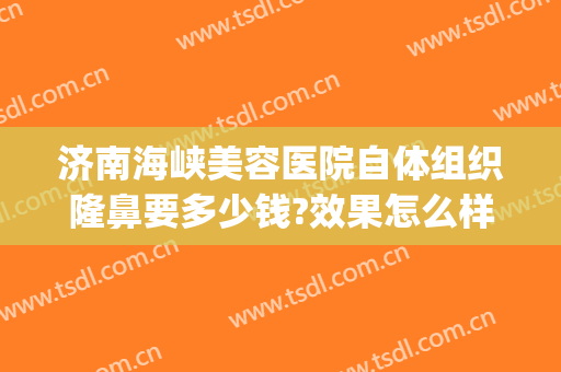 济南海峡美容医院自体组织隆鼻要多少钱?效果怎么样?(济南假体隆胸)