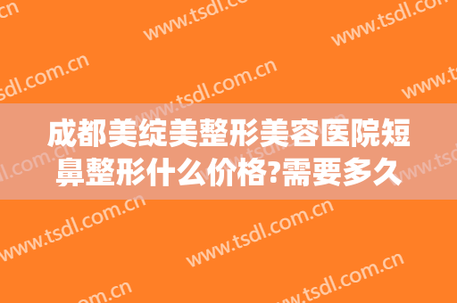成都美绽美整形美容医院短鼻整形什么价格?需要多久恢复?(成都市美绽美整形医院)