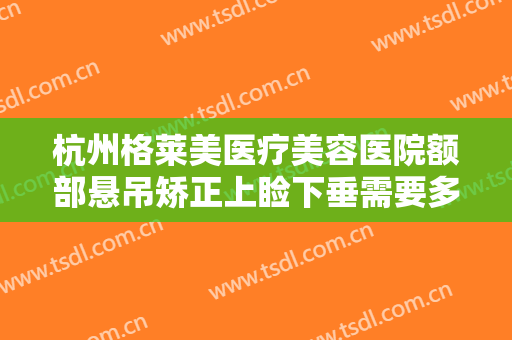 杭州格莱美医疗美容医院额部悬吊矫正上睑下垂需要多少费用?可靠吗?