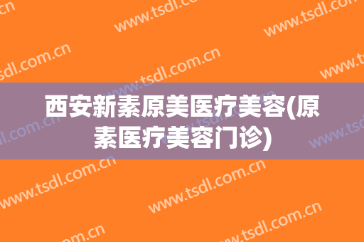 西安新素原美医疗美容(原素医疗美容门诊)