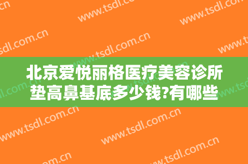 北京爱悦丽格医疗美容诊所垫高鼻基底多少钱?有哪些优势?