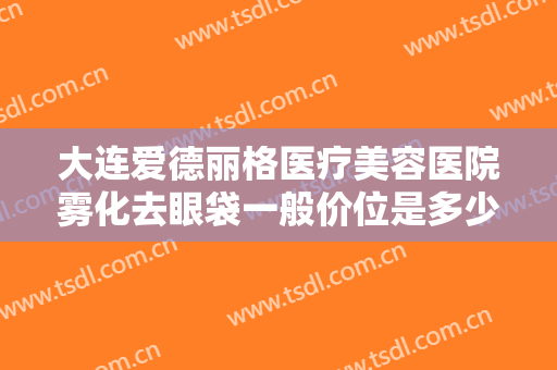 大连爱德丽格医疗美容医院雾化去眼袋一般价位是多少钱?多长时间恢复?