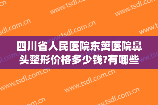 四川省人民医院东篱医院鼻头整形价格多少钱?有哪些优势?(全鼻整容多少钱)